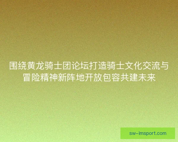 围绕黄龙骑士团论坛打造骑士文化交流与冒险精神新阵地开放包容共建未来