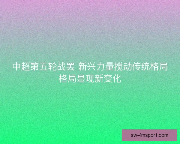 中超第五轮战罢 新兴力量搅动传统格局格局显现新变化