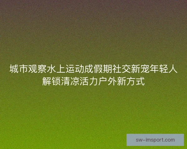 城市观察水上运动成假期社交新宠年轻人解锁清凉活力户外新方式