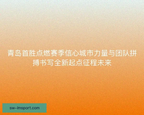 青岛首胜点燃赛季信心城市力量与团队拼搏书写全新起点征程未来