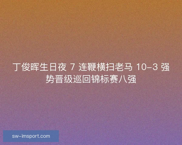 丁俊晖生日夜 7 连鞭横扫老马 10-3 强势晋级巡回锦标赛八强