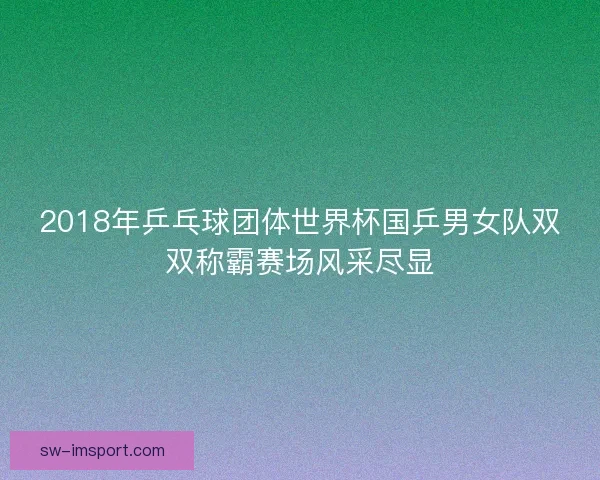 2018年乒乓球团体世界杯国乒男女队双双称霸赛场风采尽显