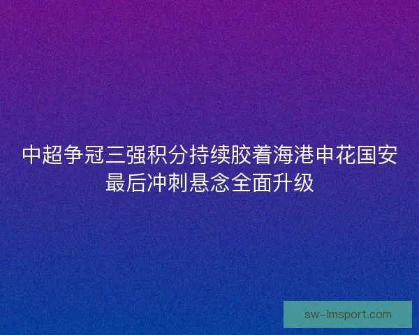 中超争冠三强积分持续胶着海港申花国安最后冲刺悬念全面升级