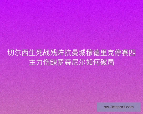 切尔西生死战残阵抗曼城穆德里克停赛四主力伤缺罗森尼尔如何破局